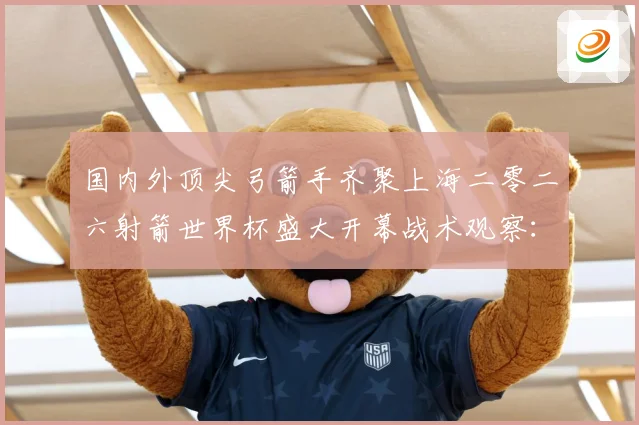 国内外顶尖弓箭手齐聚上海二零二六射箭世界杯盛大开幕战术观察：最新赛事动态与深度分析