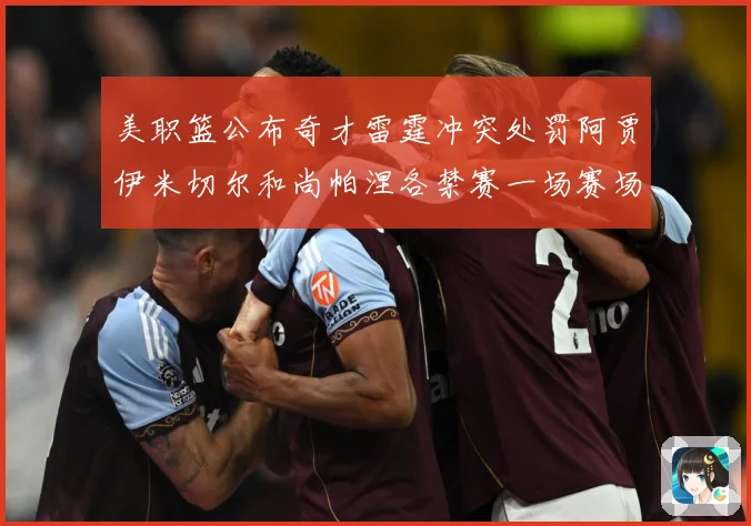 美职篮公布奇才雷霆冲突处罚阿贾伊米切尔和尚帕涅各禁赛一场赛场复盘：最新赛事动态与深度分析
