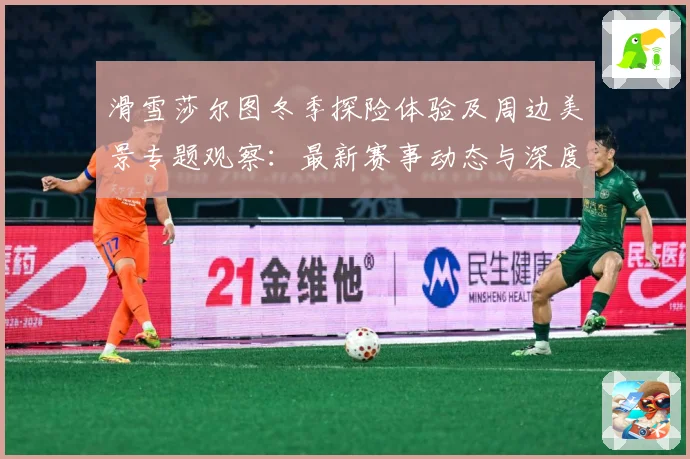 滑雪莎尔图冬季探险体验及周边美景专题观察：最新赛事动态与深度分析