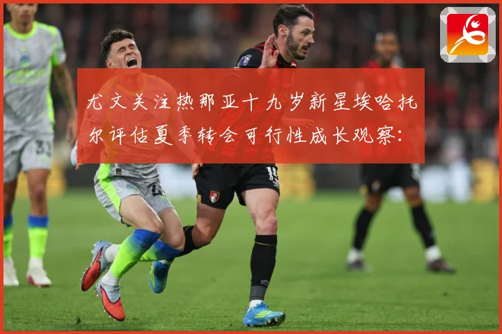 尤文关注热那亚十九岁新星埃哈托尔评估夏季转会可行性成长观察：最新赛事动态与深度分析