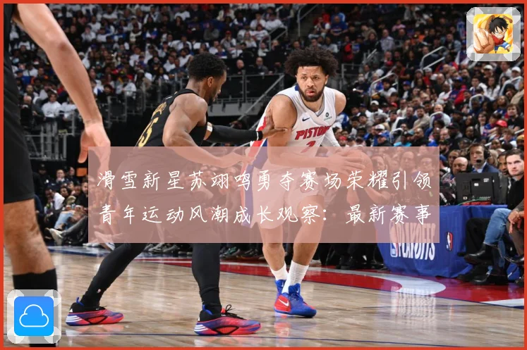 滑雪新星苏翊鸣勇夺赛场荣耀引领青年运动风潮成长观察：最新赛事动态与深度分析