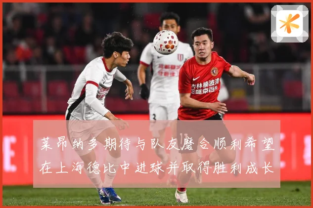 莱昂纳多期待与队友磨合顺利希望在上海德比中进球并取得胜利成长观察：最新赛事动态与深度分析