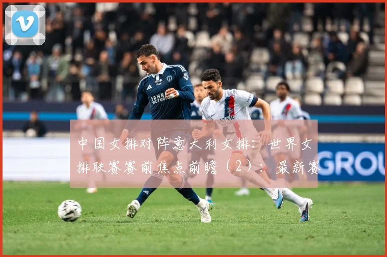 中国女排对阵意大利女排：世界女排联赛赛前焦点前瞻（2）：最新赛事动态与深度分析