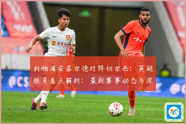 利物浦安菲尔德对阵切尔西：英超胜负看点解析：最新赛事动态与深度分析