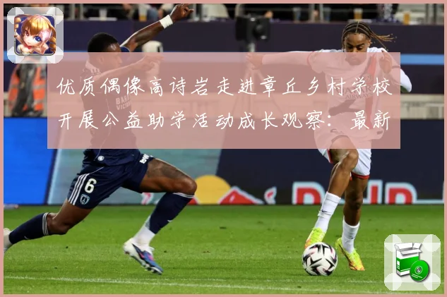 优质偶像高诗岩走进章丘乡村学校开展公益助学活动成长观察：最新赛事动态与深度分析