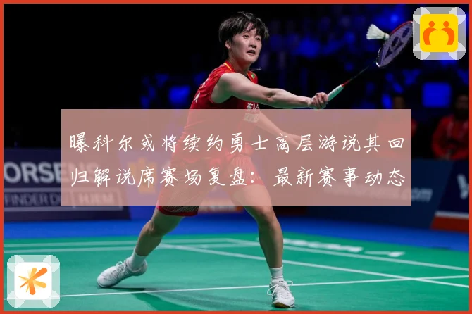 曝科尔或将续约勇士高层游说其回归解说席赛场复盘：最新赛事动态与深度分析