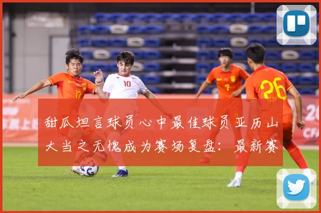甜瓜坦言球员心中最佳球员亚历山大当之无愧成为赛场复盘：最新赛事动态与深度分析