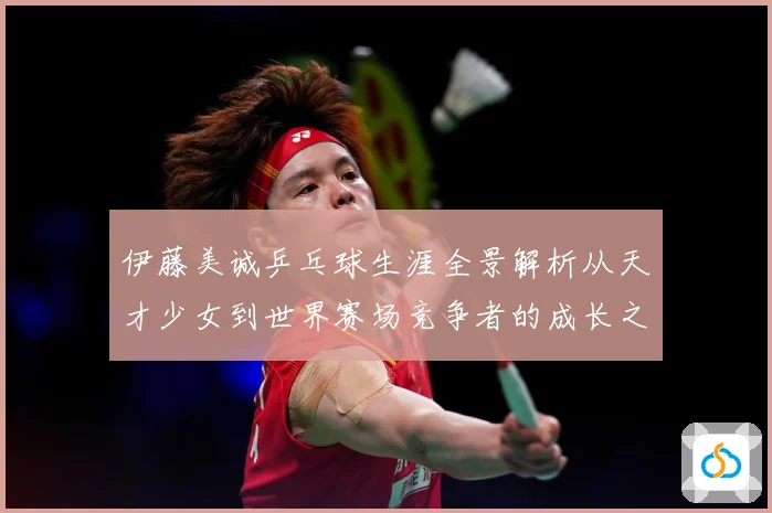 伊藤美诚乒乓球生涯全景解析从天才少女到世界赛场竞争者的成长之路：最新赛事动态与深度分析