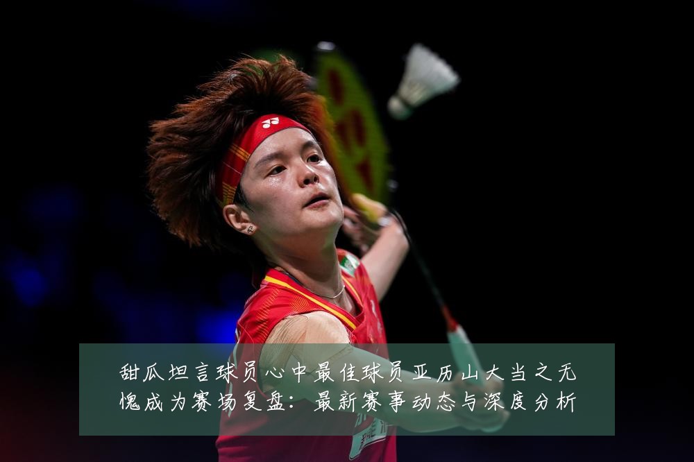 甜瓜坦言球员心中最佳球员亚历山大当之无愧成为赛场复盘:最新赛事动态与深度分析