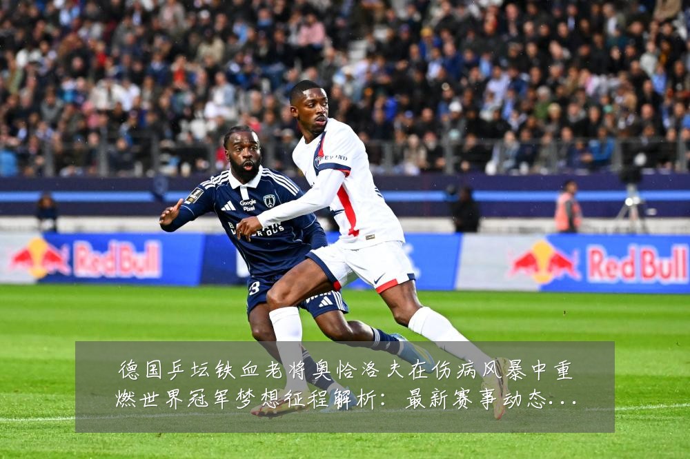 德国乒坛铁血老将奥恰洛夫在伤病风暴中重燃世界冠军梦想征程解析:最新赛事动态与深度分析