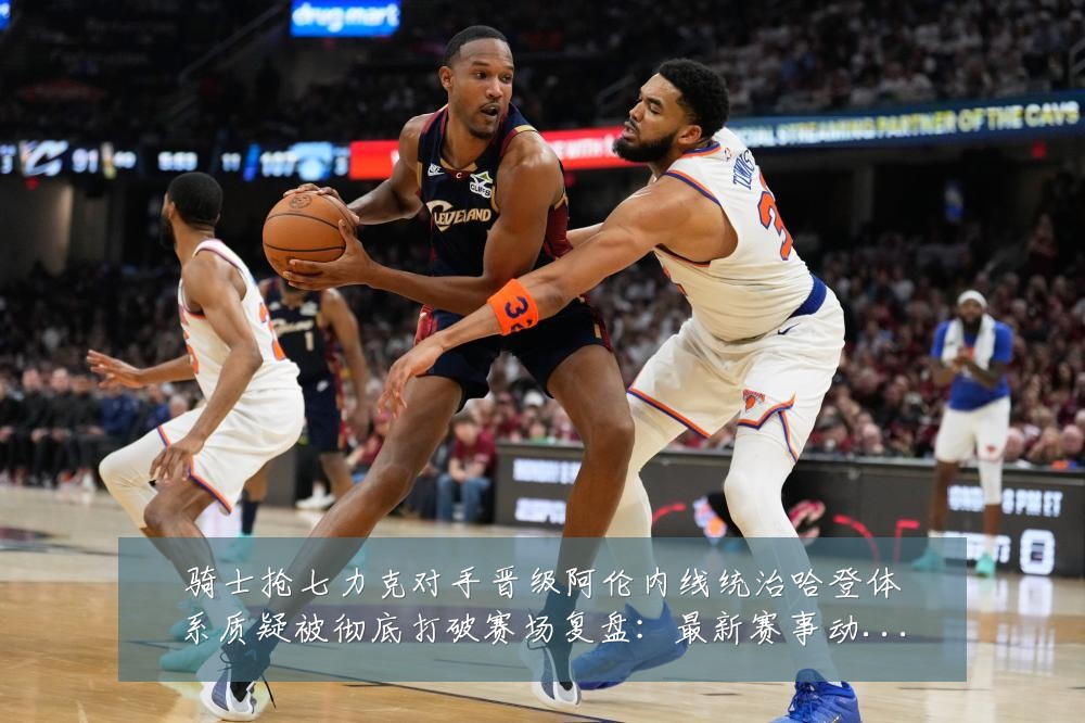 骑士抢七力克对手晋级阿伦内线统治哈登体系质疑被彻底打破赛场复盘：最新赛事动态与深度分析