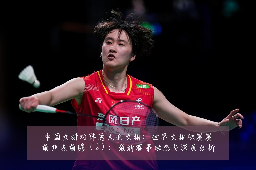 中国女排对阵意大利女排:世界女排联赛赛前焦点前瞻(2):最新赛事动态与深度分析